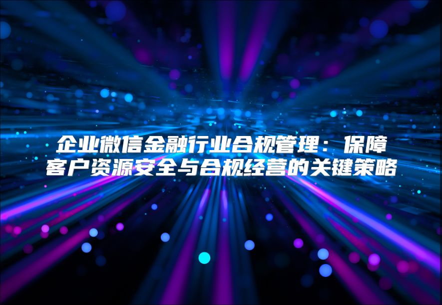 企业微信金融行业合规管理：保障客户资源安全与合规经营的关键策略