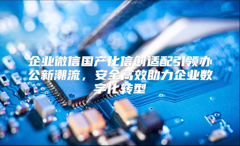 企业微信国产化信创适配引领办公新潮流，安全高效助力企业数字化转型