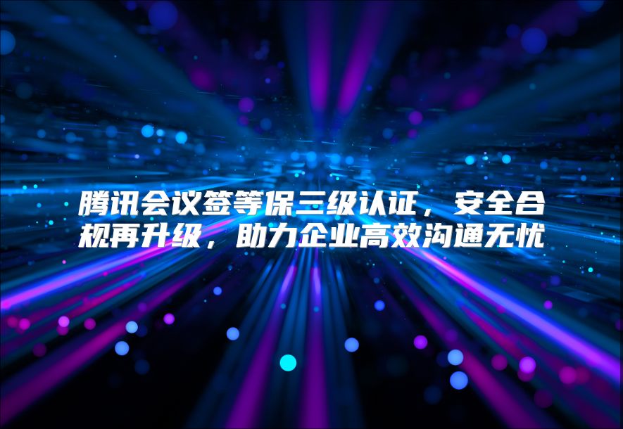 腾讯会议签等保三级认证，安全合规再升级，助力企业高效沟通无忧