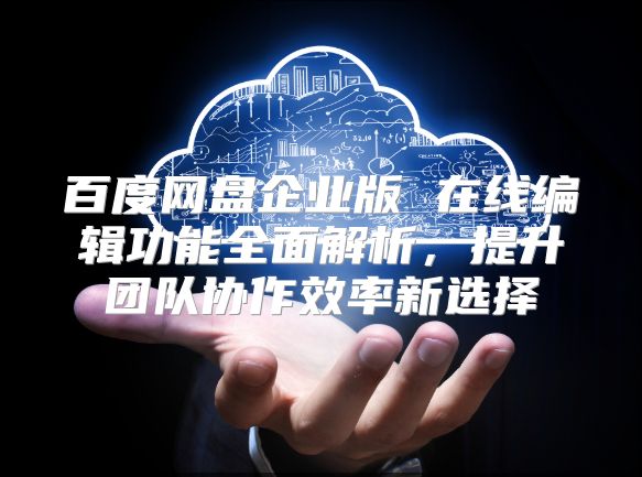 百度网盘企业版 在线编辑功能全面解析，提升团队协作效率新选择