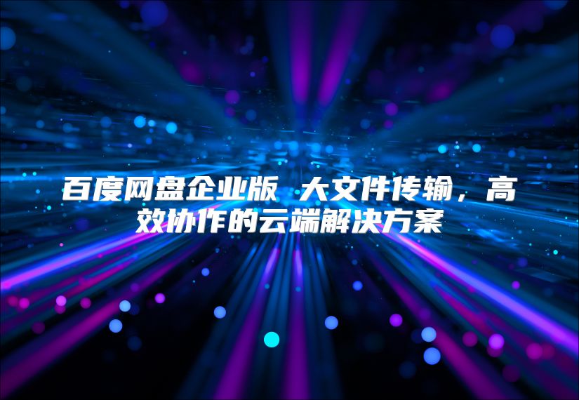 百度网盘企业版 大文件传输，高效协作的云端解决方案