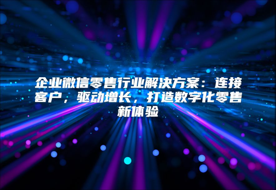 企业微信零售行业解决方案：连接客户，驱动增长，打造数字化零售新体验