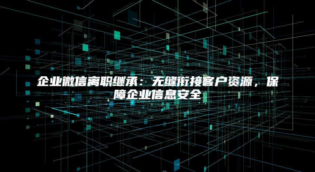 企业微信离职继承：无缝衔接客户资源，保障企业信息安全