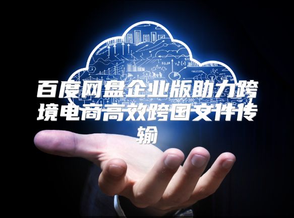 百度网盘企业版助力跨境电商高效跨国文件传输