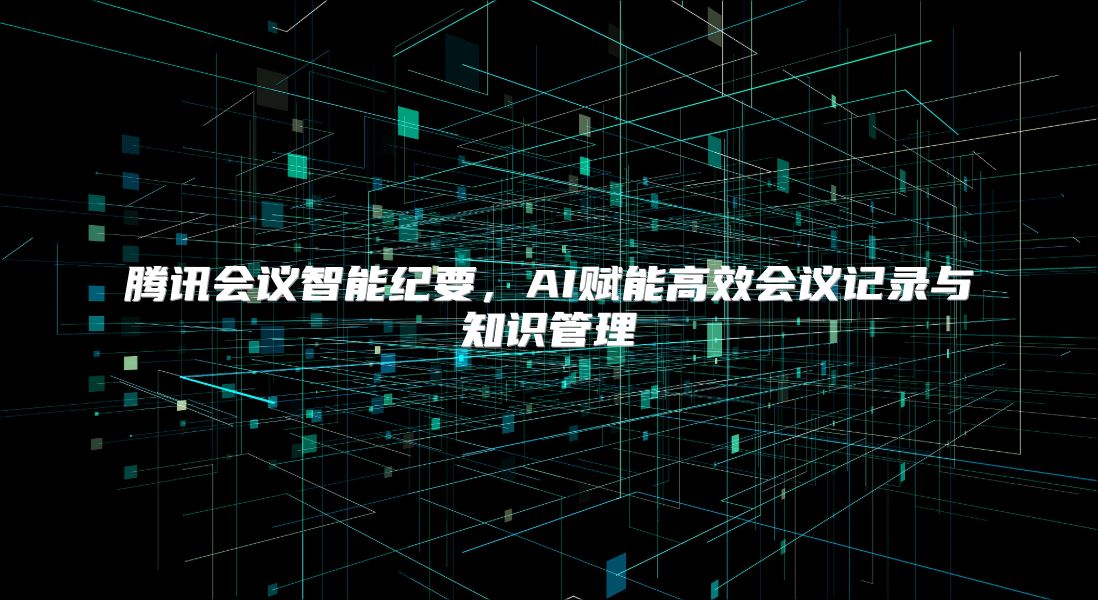 腾讯会议智能纪要，AI赋能高效会议记录与知识管理
