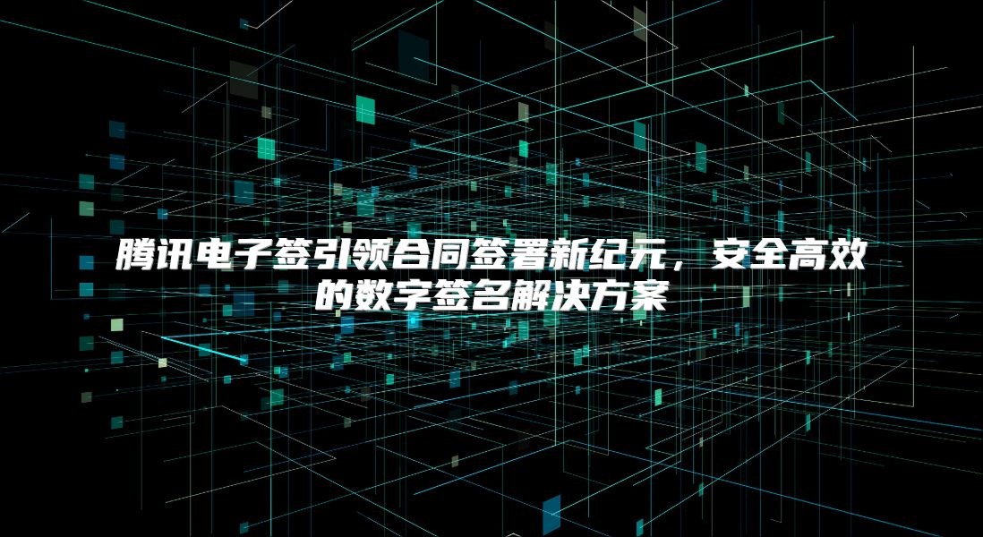 腾讯电子签引领合同签署新纪元，安全高效的数字签名解决方案
