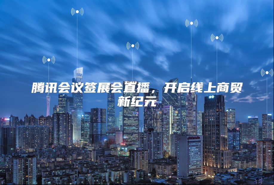 腾讯会议签展会直播，开启线上商贸新纪元