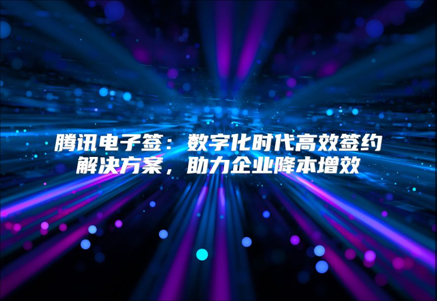 腾讯电子签：数字化时代高效签约解决方案，助力企业降本增效