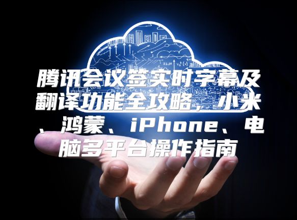 腾讯会议签实时字幕及翻译功能全攻略，小米、鸿蒙、iPhone、电脑多平台操作指南