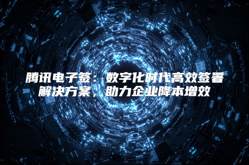 腾讯电子签：数字化时代高效签署解决方案，助力企业降本增效