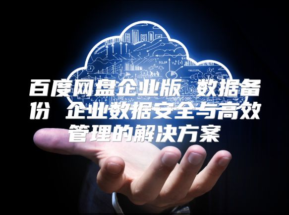 百度网盘企业版 数据备份 企业数据安全与高效管理的解决方案