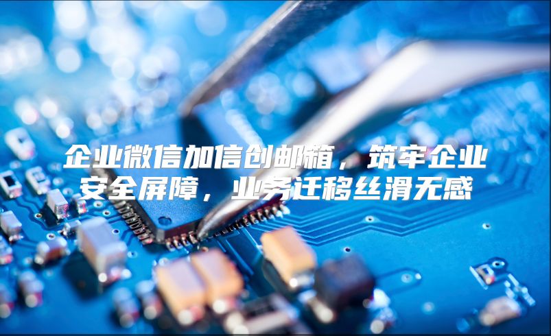 企业微信加信创邮箱，筑牢企业安全屏障，业务迁移丝滑无感