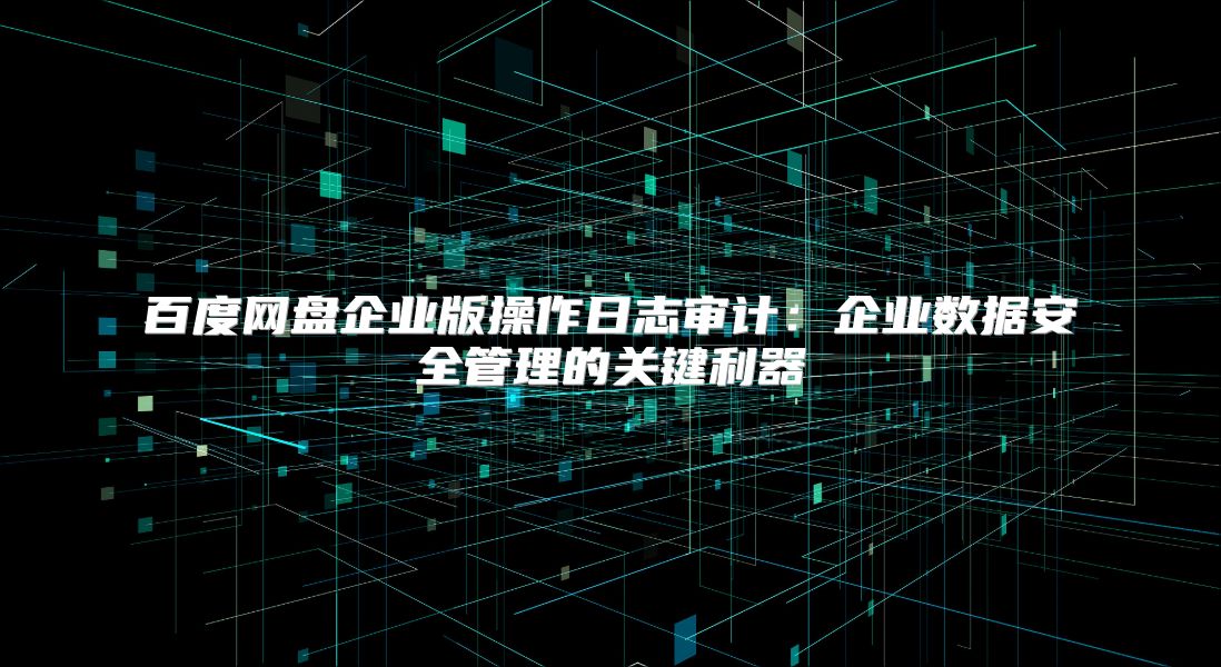 百度网盘企业版操作日志审计：企业数据安全管理的关键利器