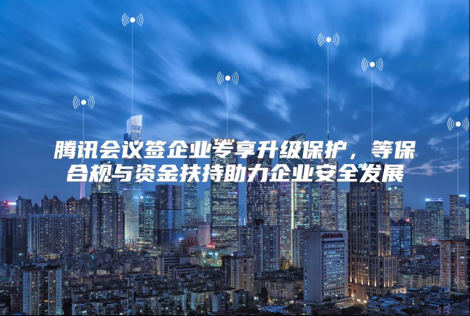 腾讯会议签企业专享升级保护，等保合规与资金扶持助力企业安全发展