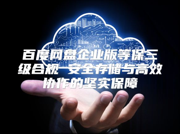 百度网盘企业版等保三级合规 安全存储与高效协作的坚实保障