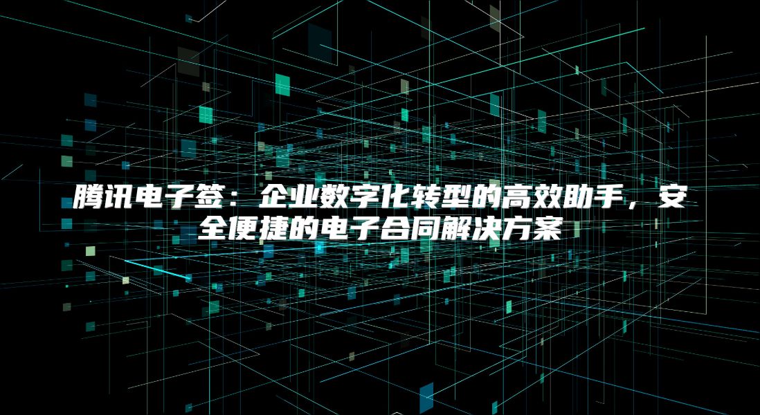 腾讯电子签：企业数字化转型的高效助手，安全便捷的电子合同解决方案