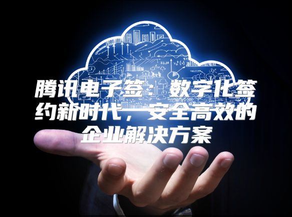 腾讯电子签：数字化签约新时代，安全高效的企业解决方案