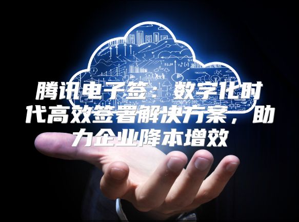 腾讯电子签：数字化时代高效签署解决方案，助力企业降本增效