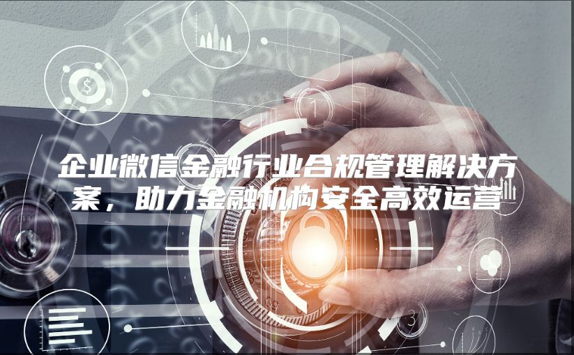 企业微信金融行业合规管理解决方案，助力金融机构安全高效运营