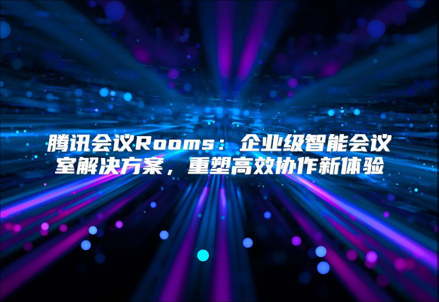腾讯会议Rooms：企业级智能会议室解决方案，重塑高效协作新体验