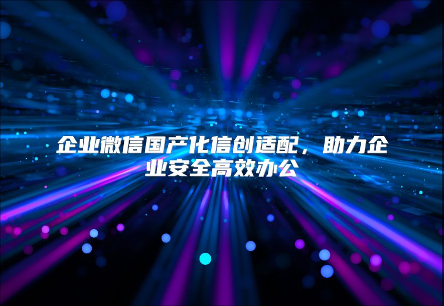 企业微信国产化信创适配，助力企业安全高效办公