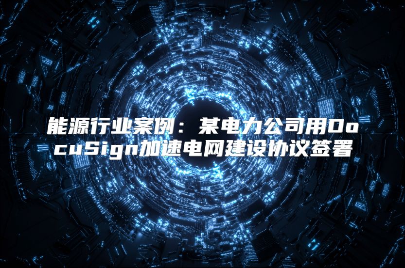 能源行业案例：某电力公司用DocuSign加速电网建设协议签署