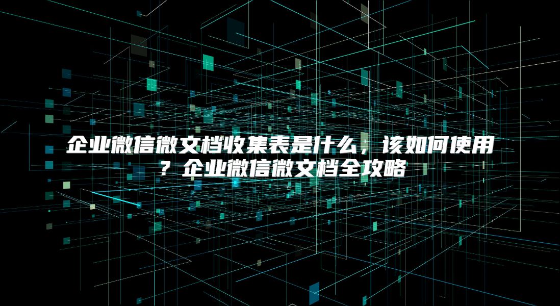 企业微信微文档收集表是什么，该如何使用？企业微信微文档全攻略