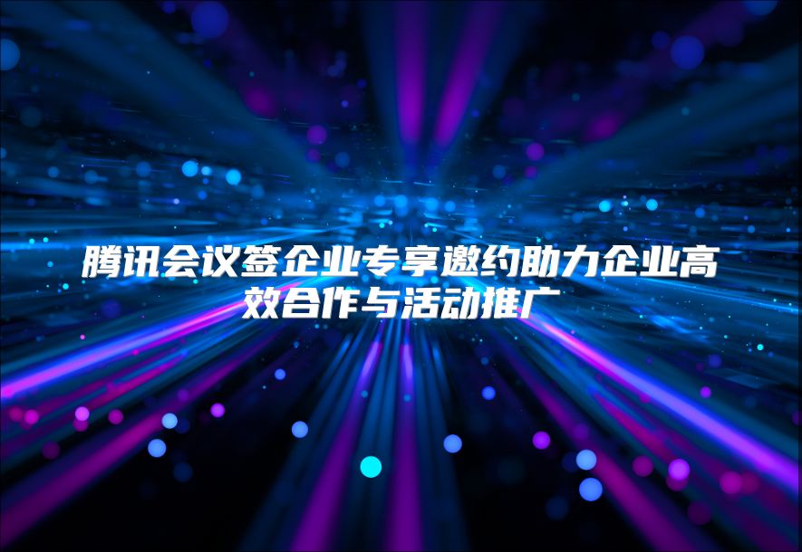 腾讯会议签企业专享邀约助力企业高效合作与活动推广