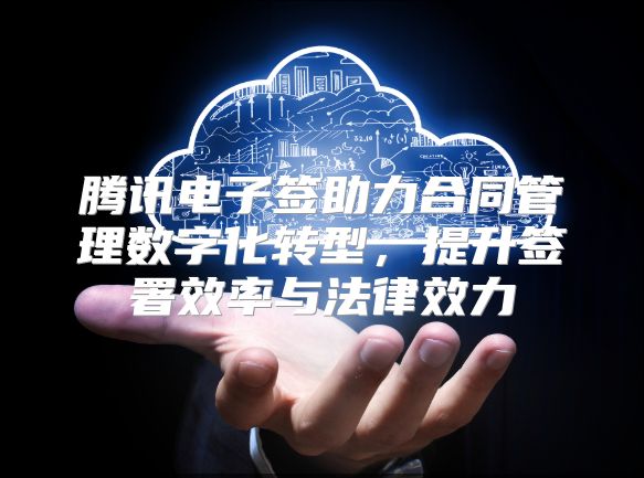 腾讯电子签助力合同管理数字化转型，提升签署效率与法律效力