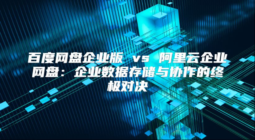 百度网盘企业版 vs 阿里云企业网盘：企业数据存储与协作的终极对决