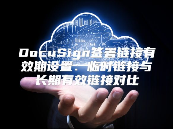 DocuSign签署链接有效期设置：临时链接与长期有效链接对比